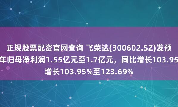 正规股票配资官网查询 飞荣达(300602.SZ)发预增，预计上半年归母净利润1.55亿元至1.7亿元，同比增长103.95%至123.69%