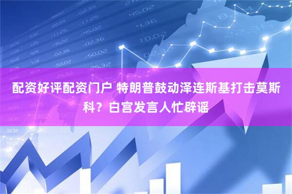 配资好评配资门户 特朗普鼓动泽连斯基打击莫斯科？白宫发言人忙辟谣