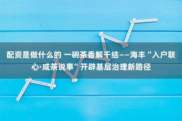 配资是做什么的 一碗茶香解千结——海丰“入户联心·咸茶说事”开辟基层治理新路径
