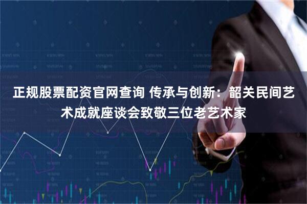 正规股票配资官网查询 传承与创新：韶关民间艺术成就座谈会致敬三位老艺术家
