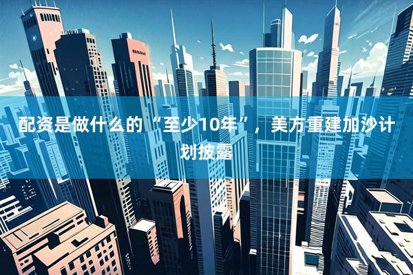 配资是做什么的 “至少10年”，美方重建加沙计划披露