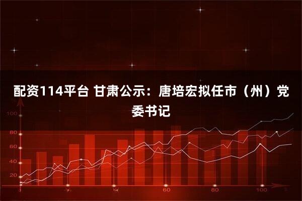 配资114平台 甘肃公示：唐培宏拟任市（州）党委书记