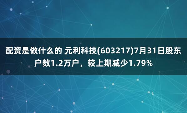 配资是做什么的 元利科技(603217)7月31日股东户数1.2万户，较上期减少1.79%