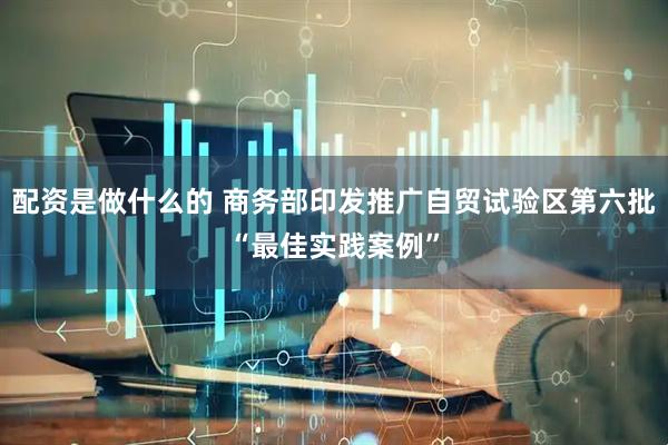 配资是做什么的 商务部印发推广自贸试验区第六批“最佳实践案例”