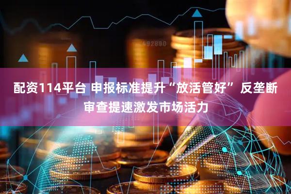 配资114平台 申报标准提升“放活管好” 反垄断审查提速激发市场活力