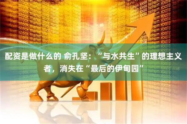 配资是做什么的 俞孔坚：“与水共生”的理想主义者，消失在“最后的伊甸园”