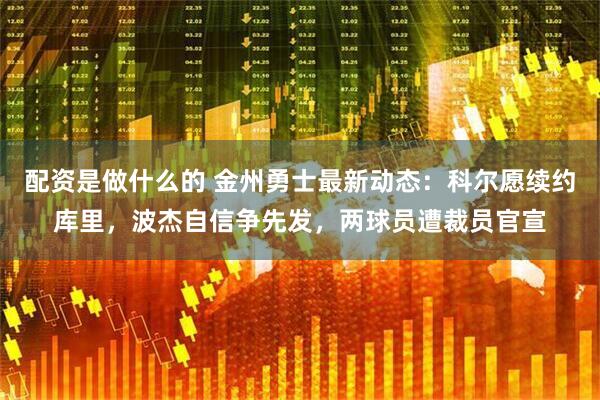 配资是做什么的 金州勇士最新动态：科尔愿续约库里，波杰自信争先发，两球员遭裁员官宣