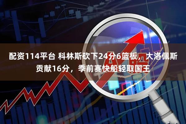 配资114平台 科林斯砍下24分6篮板，大洛佩斯贡献16分，季前赛快船轻取国王