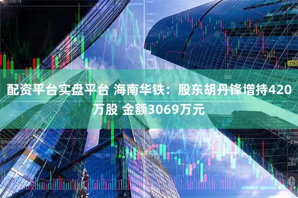 配资平台实盘平台 海南华铁：股东胡丹锋增持420万股 金额3069万元