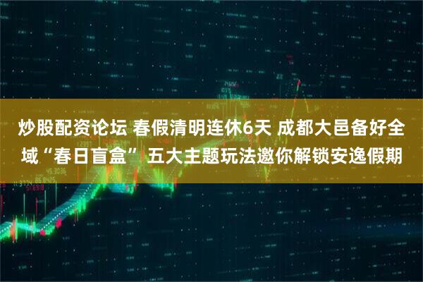 炒股配资论坛 春假清明连休6天 成都大邑备好全域“春日盲盒” 五大主题玩法邀你解锁安逸假期